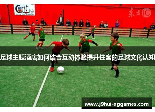 足球主题酒店如何结合互动体验提升住客的足球文化认知